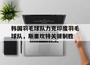 开云体育登录-韩国羽毛球队力克印度羽毛球队，斯里坎特关键制胜的简单介绍